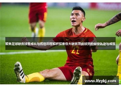 聚焦足球联赛球星成长与辉煌历程解析探索各大联赛顶级球员的竞技轨迹与成就